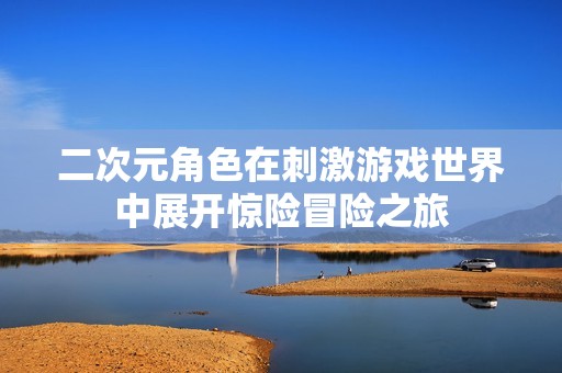 二次元角色在刺激游戏世界中展开惊险冒险之旅
