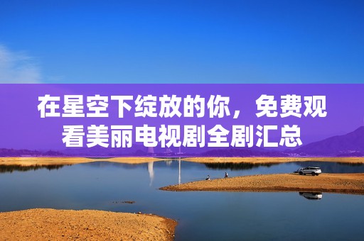 在星空下绽放的你，免费观看美丽电视剧全剧汇总
