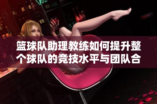 篮球队助理教练如何提升整个球队的竞技水平与团队合作