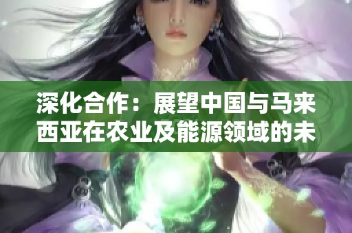 深化合作：展望中国与马来西亚在农业及能源领域的未来发展
