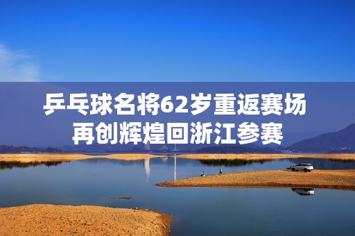 乒乓球名将62岁重返赛场 再创辉煌回浙江参赛