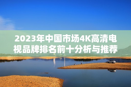 2023年中国市场4K高清电视品牌排名前十分析与推荐