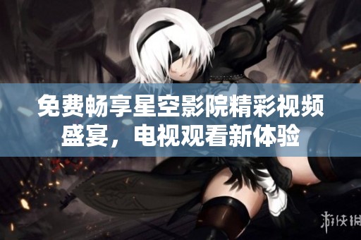 免费畅享星空影院精彩视频盛宴，电视观看新体验