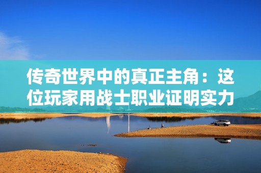传奇世界中的真正主角：这位玩家用战士职业证明实力的魅力