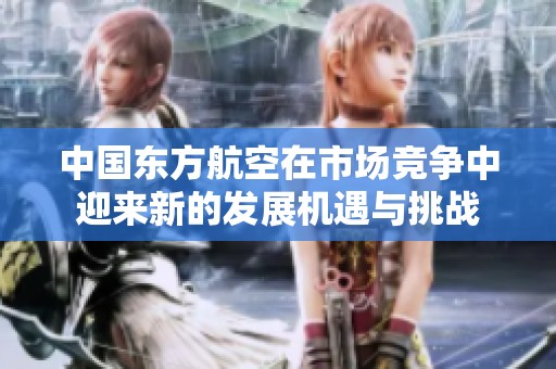 中国东方航空在市场竞争中迎来新的发展机遇与挑战