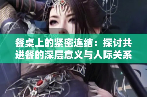 餐桌上的紧密连结：探讨共进餐的深层意义与人际关系