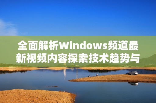 全面解析Windows频道最新视频内容探索技术趋势与应用
