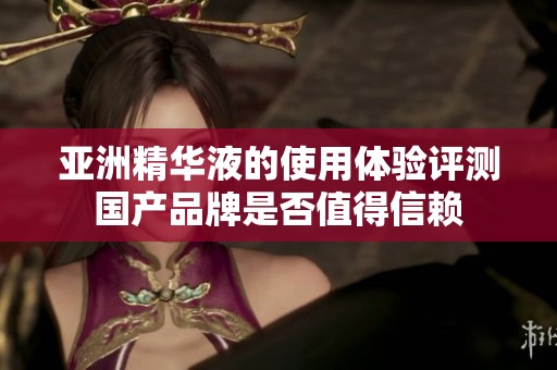 亚洲精华液的使用体验评测国产品牌是否值得信赖