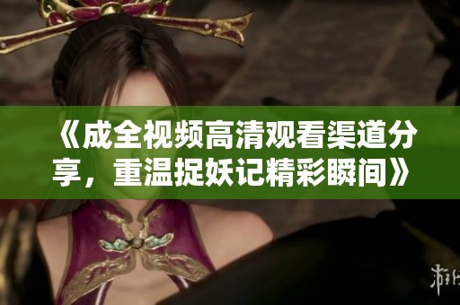 《成全视频高清观看渠道分享，重温捉妖记精彩瞬间》