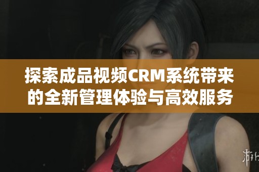探索成品视频CRM系统带来的全新管理体验与高效服务