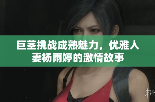 巨茎挑战成熟魅力，优雅人妻杨雨婷的激情故事