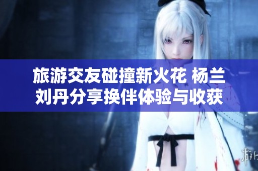 旅游交友碰撞新火花 杨兰刘丹分享换伴体验与收获