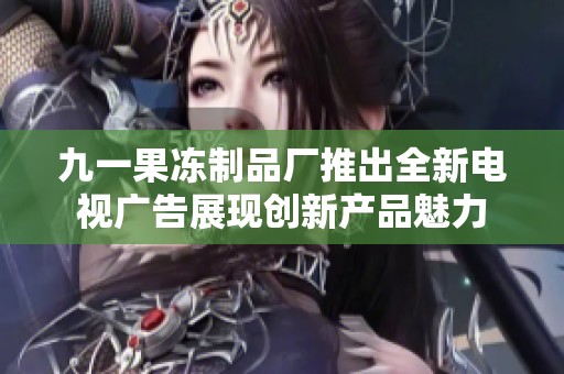 九一果冻制品厂推出全新电视广告展现创新产品魅力