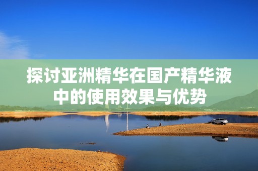 探讨亚洲精华在国产精华液中的使用效果与优势