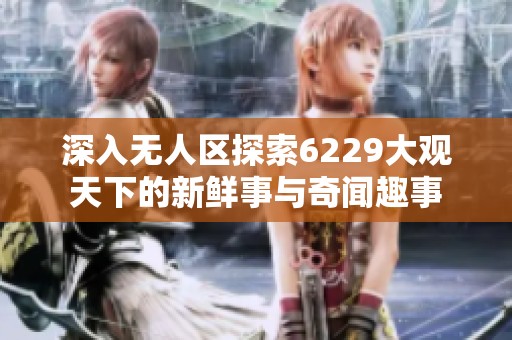深入无人区探索6229大观天下的新鲜事与奇闻趣事