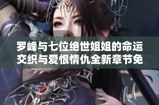 罗峰与七位绝世姐姐的命运交织与爱恨情仇全新章节免费阅读