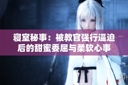 寝室秘事：被教官强行逼迫后的甜蜜委屈与柔软心事