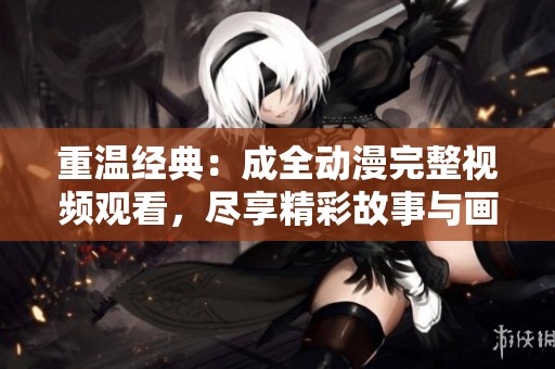 重温经典：成全动漫完整视频观看，尽享精彩故事与画面