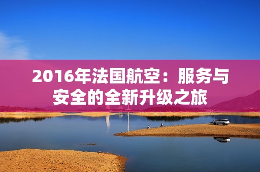 2016年法国航空：服务与安全的全新升级之旅