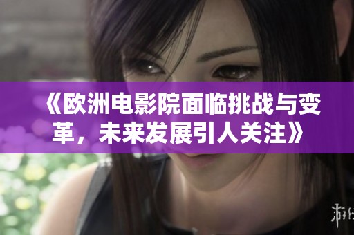《欧洲电影院面临挑战与变革，未来发展引人关注》