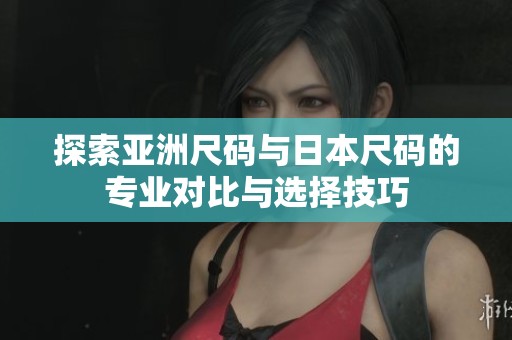 探索亚洲尺码与日本尺码的专业对比与选择技巧