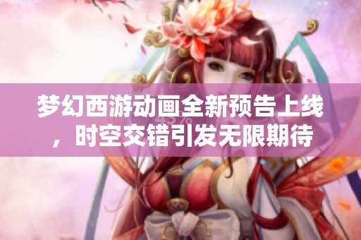 梦幻西游动画全新预告上线，时空交错引发无限期待