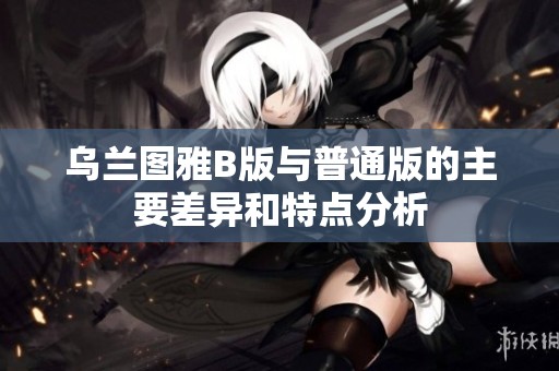 乌兰图雅B版与普通版的主要差异和特点分析