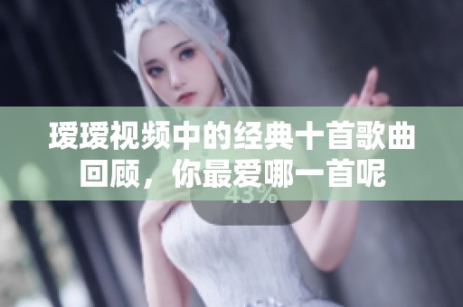 瑷瑷视频中的经典十首歌曲回顾，你最爱哪一首呢