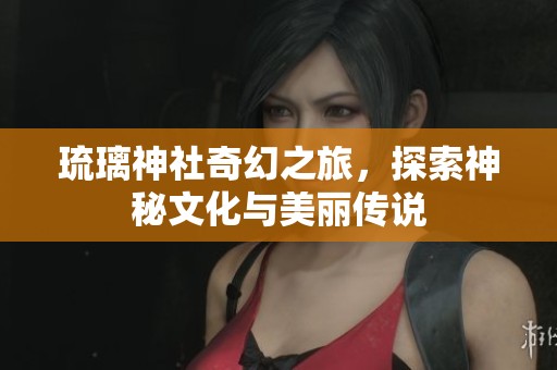 琉璃神社奇幻之旅，探索神秘文化与美丽传说
