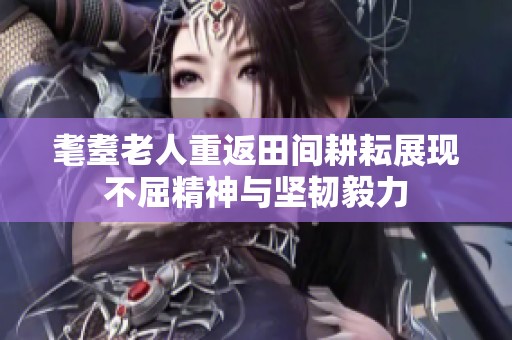 耄耋老人重返田间耕耘展现不屈精神与坚韧毅力