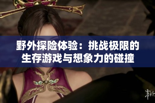 野外探险体验：挑战极限的生存游戏与想象力的碰撞