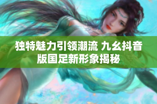 独特魅力引领潮流 九幺抖音版国足新形象揭秘