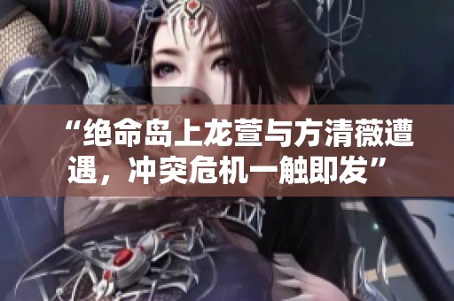 “绝命岛上龙萱与方清薇遭遇，冲突危机一触即发”
