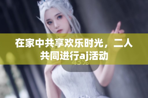 在家中共享欢乐时光，二人共同进行aj活动