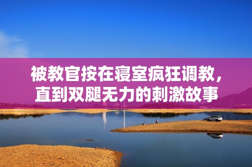 被教官按在寝室疯狂调教，直到双腿无力的刺激故事