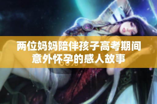 两位妈妈陪伴孩子高考期间意外怀孕的感人故事