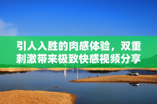 引人入胜的肉感体验，双重刺激带来极致快感视频分享