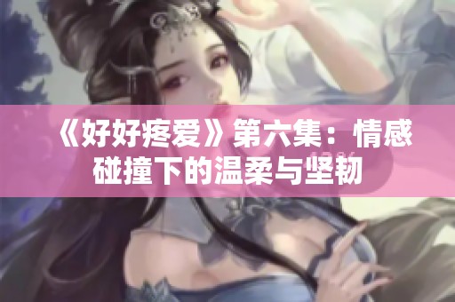 《好好疼爱》第六集：情感碰撞下的温柔与坚韧