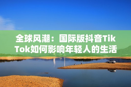 全球风潮：国际版抖音TikTok如何影响年轻人的生活方式