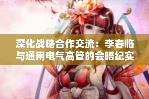 深化战略合作交流：李春临与通用电气高管的会晤纪实