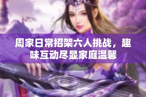 周家日常招架六人挑战，趣味互动尽显家庭温馨