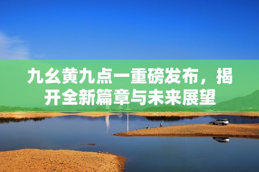 九幺黄九点一重磅发布，揭开全新篇章与未来展望