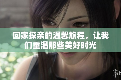 回家探亲的温馨旅程，让我们重温那些美好时光