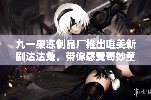九一果冻制品厂推出唯美新剧达达兔，带你感受奇妙童趣之旅