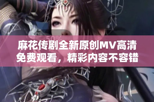 麻花传剧全新原创MV高清免费观看，精彩内容不容错过