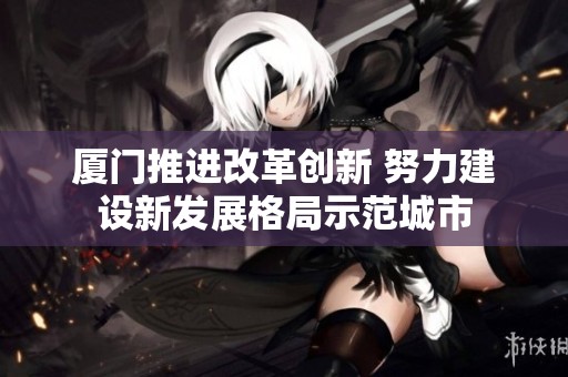 厦门推进改革创新 努力建设新发展格局示范城市