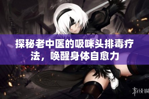 探秘老中医的吸咪头排毒疗法，唤醒身体自愈力
