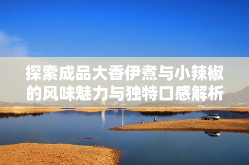 探索成品大香伊煮与小辣椒的风味魅力与独特口感解析