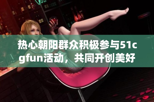 热心朝阳群众积极参与51cgfun活动，共同开创美好未来
