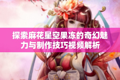 探索麻花星空果冻的奇幻魅力与制作技巧视频解析